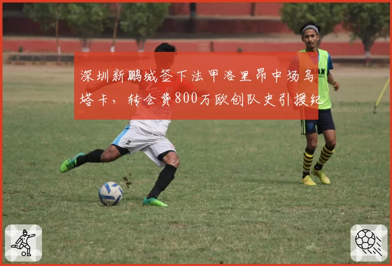 深圳新鹏城签下法甲洛里昂中场乌塔卡,转会费800万欧创队史引援纪录