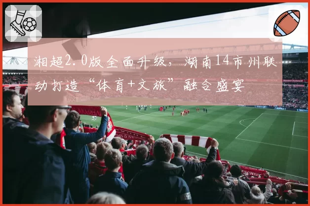 湘超2.0版全面升级，湖南14市州联动打造“体育+文旅”融合盛宴