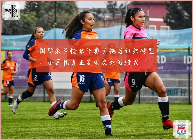 国际米兰恰尔汗奥卢拖后组织转型，小因扎吉正复制皮尔洛模式