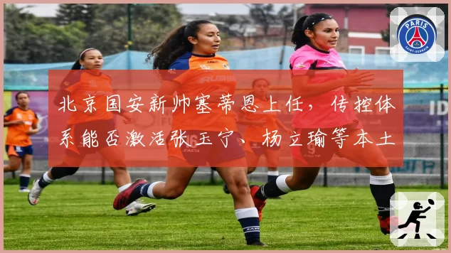 北京国安新帅塞蒂恩上任,传控体系能否激活张玉宁、杨立瑜等本土锋线