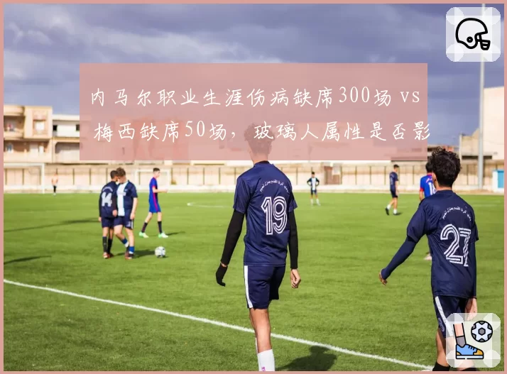 内马尔职业生涯伤病缺席300场 vs 梅西缺席50场，玻璃人属性是否影响历史地位？
