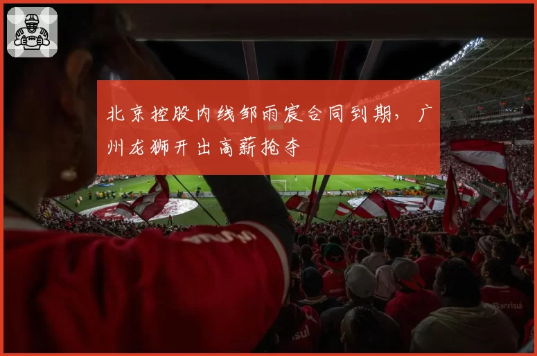 北京控股内线邹雨宸合同到期，广州龙狮开出高薪抢夺