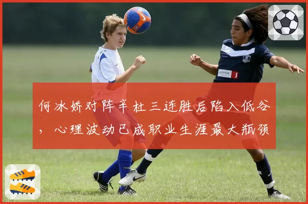 何冰娇对阵辛杜三连胜后陷入低谷,心理波动已成职业生涯最大瓶颈?