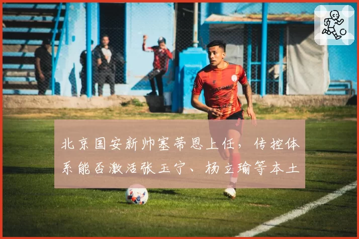 北京国安新帅塞蒂恩上任,传控体系能否激活张玉宁、杨立瑜等本土锋线