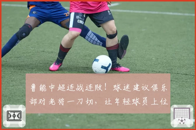 鲁能中超连战连败！球迷建议俱乐部对老将一刀切，让年轻球员上位