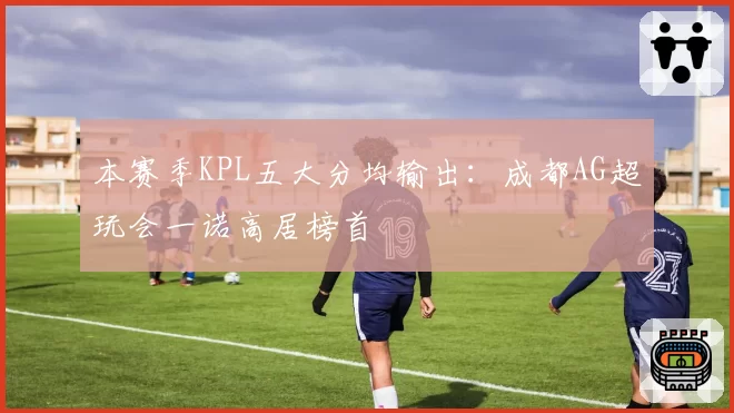 本赛季KPL五大分均输出：成都AG超玩会一诺高居榜首