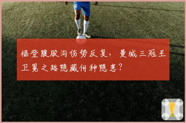 福登腹股沟伤势反复，曼城三冠王卫冕之路隐藏何种隐患？