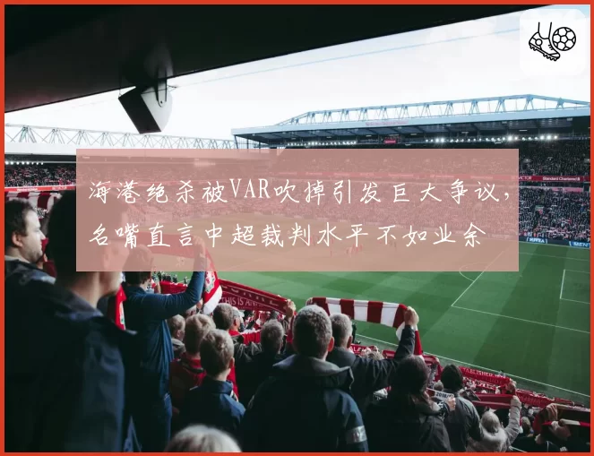 海港绝杀被VAR吹掉引发巨大争议，名嘴直言中超裁判水平不如业余