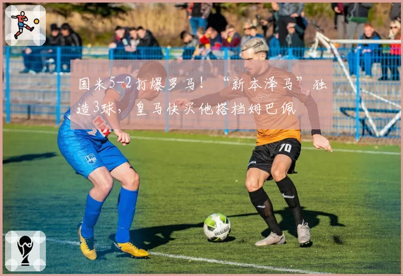 国米5-2打爆罗马!“新本泽马”独造3球,皇马快买他搭档姆巴佩