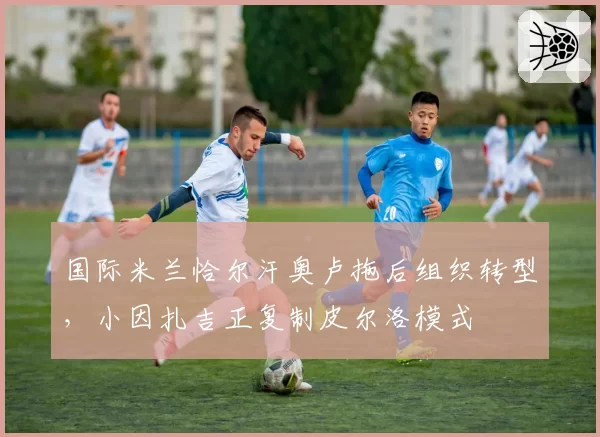 国际米兰恰尔汗奥卢拖后组织转型，小因扎吉正复制皮尔洛模式