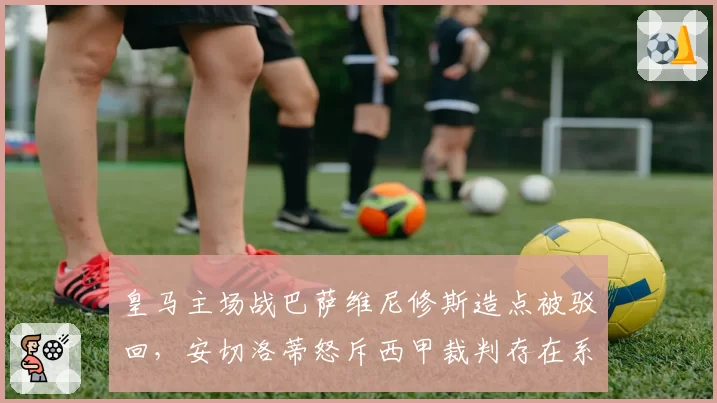 皇马主场战巴萨维尼修斯造点被驳回，安切洛蒂怒斥西甲裁判存在系统性偏袒