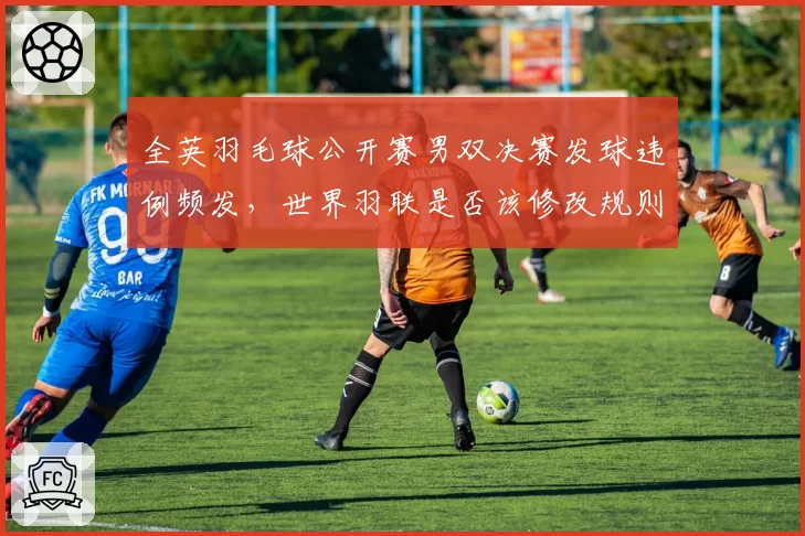 全英羽毛球公开赛男双决赛发球违例频发，世界羽联是否该修改规则？