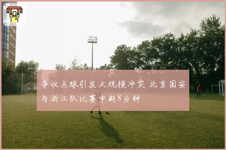 争议点球引发大规模冲突 北京国安与浙江队比赛中断8分钟