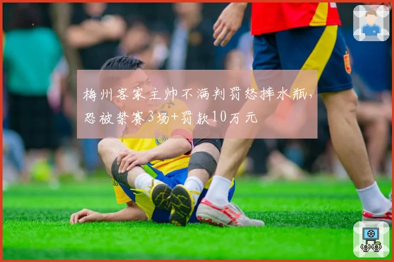 梅州客家主帅不满判罚怒摔水瓶,恐被禁赛3场+罚款10万元