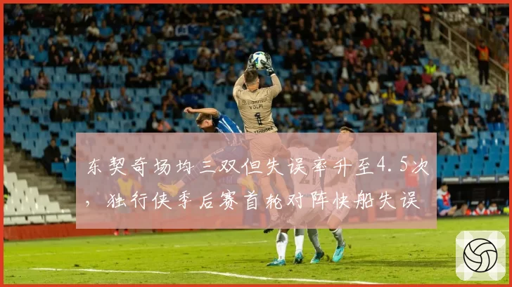 东契奇场均三双但失误率升至4.5次，独行侠季后赛首轮对阵快船失误数成关键