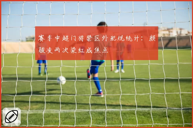 赛季中超门将禁区外犯规统计:颜骏凌两次染红成焦点