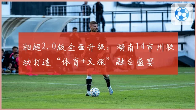 湘超2.0版全面升级，湖南14市州联动打造“体育+文旅”融合盛宴