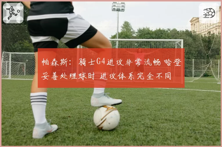 帕森斯：骑士G4进攻非常流畅 哈登妥善处理球时 进攻体系完全不同