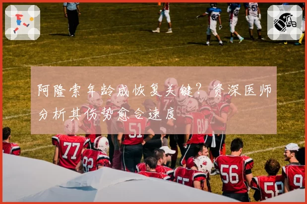 阿隆索年龄成恢复关键?资深医师分析其伤势愈合速度