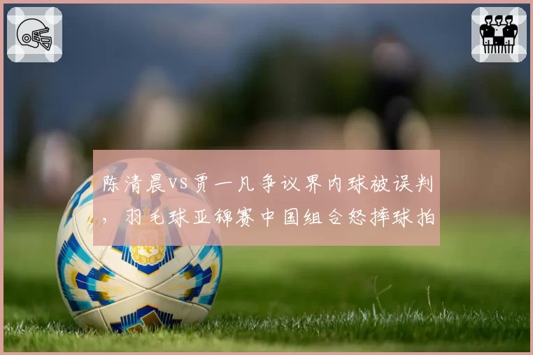 陈清晨vs贾一凡争议界内球被误判,羽毛球亚锦赛中国组合怒摔球拍