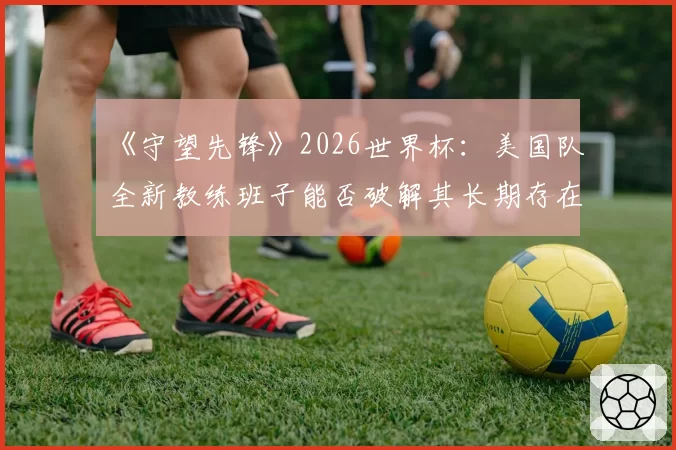 《守望先锋》2026世界杯：美国队全新教练班子能否破解其长期存在的阵容固化难题？