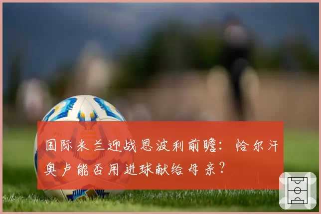 国际米兰迎战恩波利前瞻:恰尔汗奥卢能否用进球献给母亲?