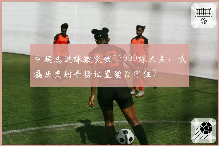 中超总进球数突破15000球大关,武磊历史射手榜位置能否守住?