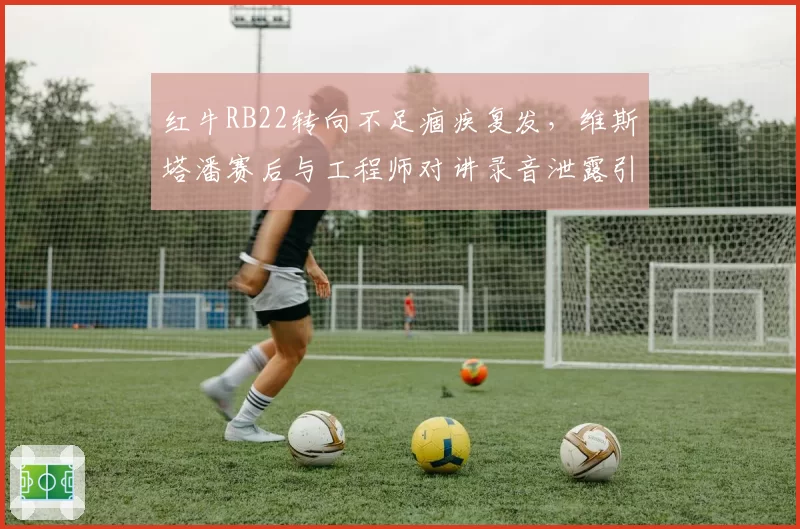 红牛RB22转向不足痼疾复发，维斯塔潘赛后与工程师对讲录音泄露引爆舆论