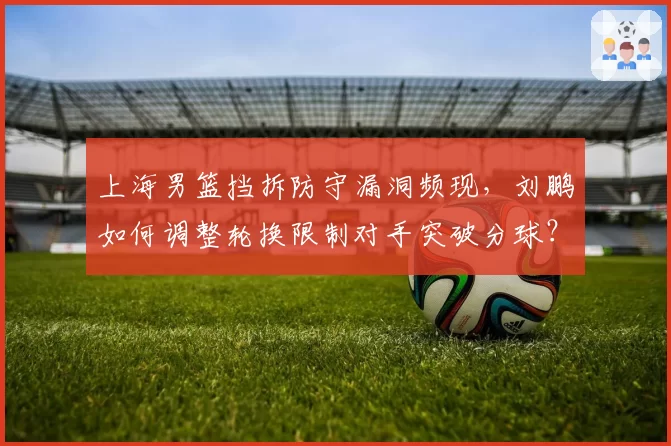 上海男篮挡拆防守漏洞频现，刘鹏如何调整轮换限制对手突破分球？