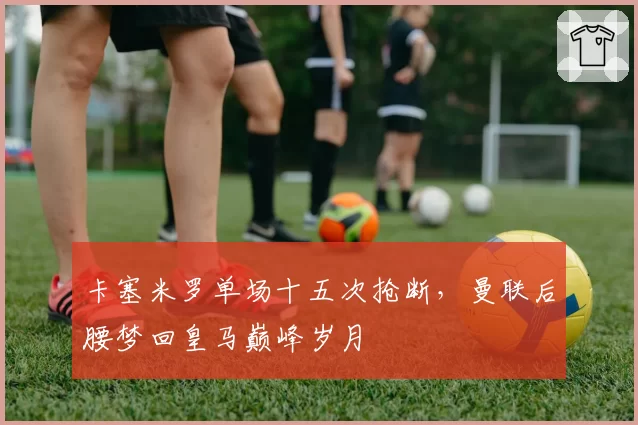 卡塞米罗单场十五次抢断,曼联后腰梦回皇马巅峰岁月