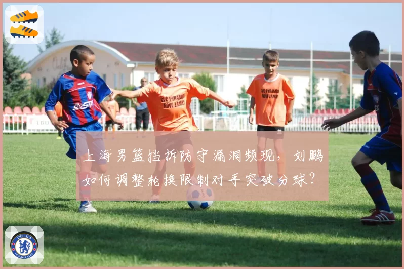 上海男篮挡拆防守漏洞频现，刘鹏如何调整轮换限制对手突破分球？