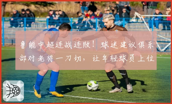 鲁能中超连战连败！球迷建议俱乐部对老将一刀切，让年轻球员上位