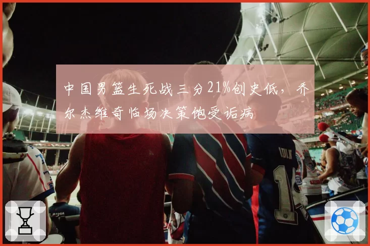 中国男篮生死战三分21%创史低，乔尔杰维奇临场决策饱受诟病