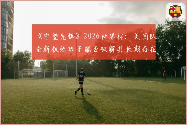 《守望先锋》2026世界杯：美国队全新教练班子能否破解其长期存在的阵容固化难题？