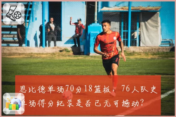 恩比德单场70分18篮板，76人队史单场得分纪录是否已无可撼动？