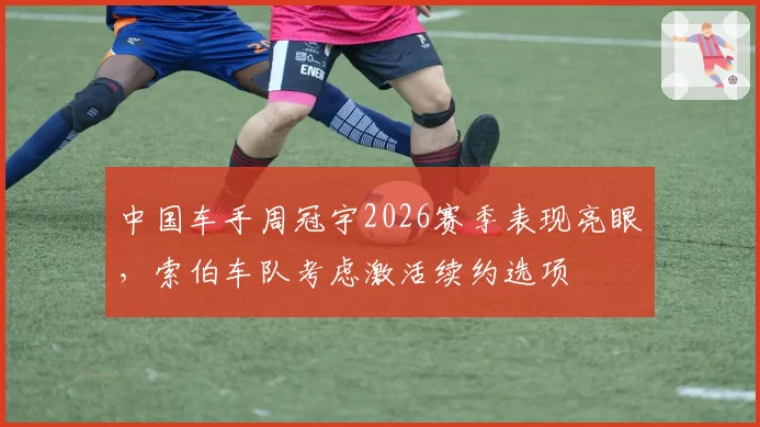 中国车手周冠宇2026赛季表现亮眼,索伯车队考虑激活续约选项