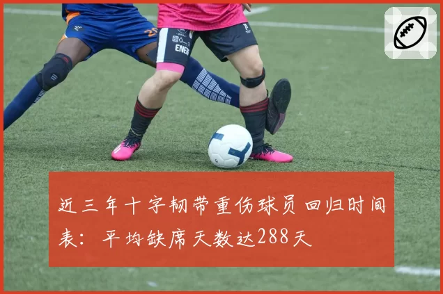 近三年十字韧带重伤球员回归时间表：平均缺席天数达288天