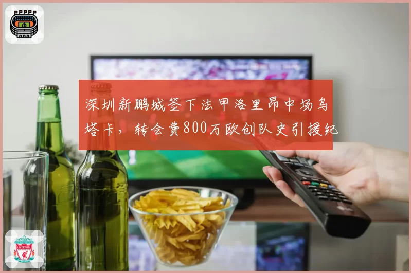深圳新鹏城签下法甲洛里昂中场乌塔卡,转会费800万欧创队史引援纪录