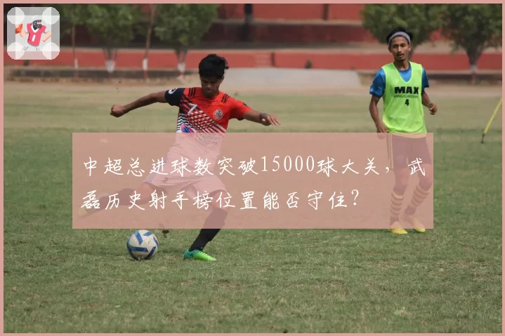 中超总进球数突破15000球大关,武磊历史射手榜位置能否守住?