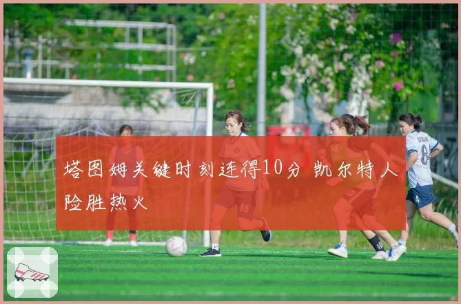 塔图姆关键时刻连得10分 凯尔特人险胜热火