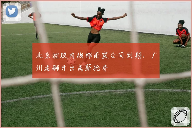北京控股内线邹雨宸合同到期，广州龙狮开出高薪抢夺