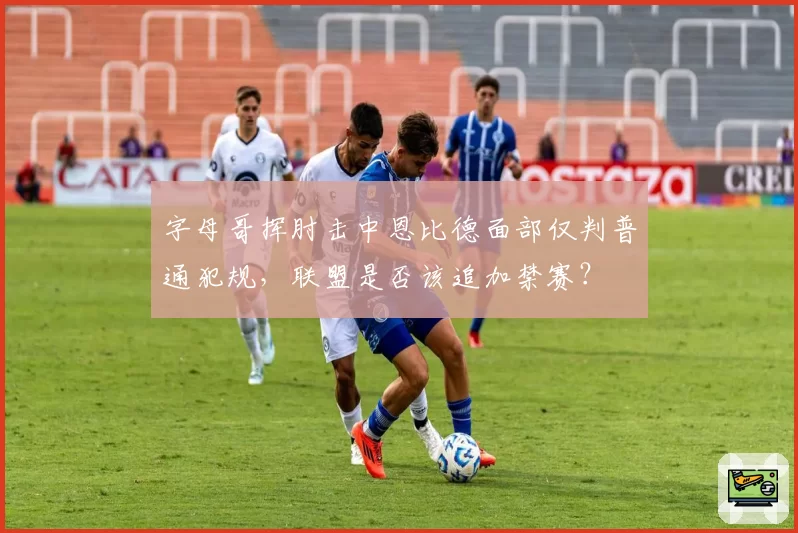 字母哥挥肘击中恩比德面部仅判普通犯规,联盟是否该追加禁赛?