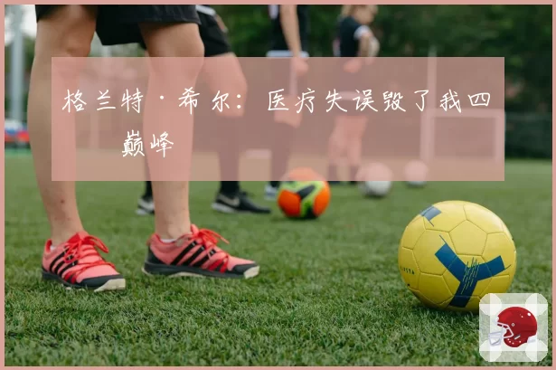 格兰特·希尔：医疗失误毁了我四年巅峰