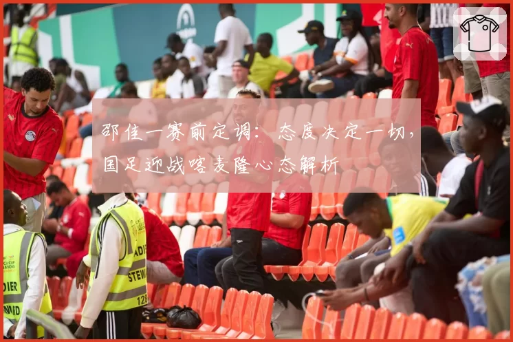 邵佳一赛前定调:态度决定一切,国足迎战喀麦隆心态解析