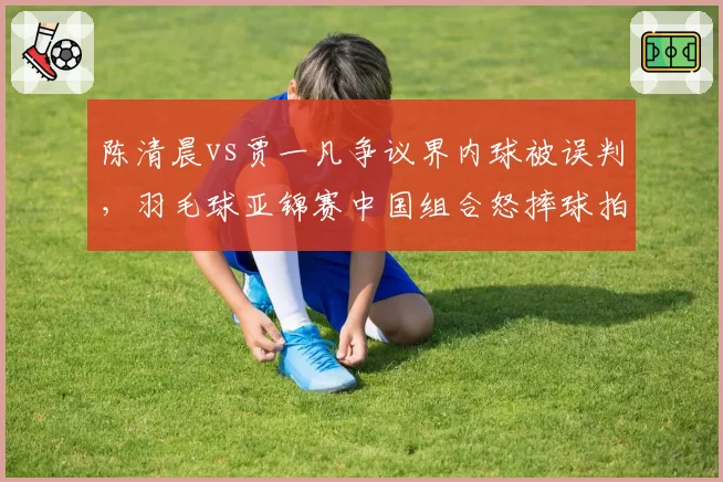 陈清晨vs贾一凡争议界内球被误判,羽毛球亚锦赛中国组合怒摔球拍