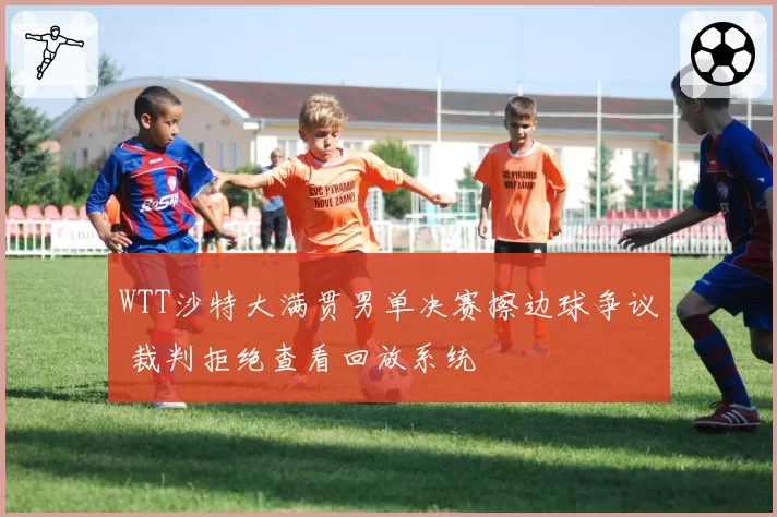 WTT沙特大满贯男单决赛擦边球争议 裁判拒绝查看回放系统