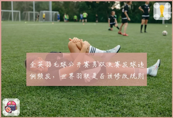 全英羽毛球公开赛男双决赛发球违例频发，世界羽联是否该修改规则？