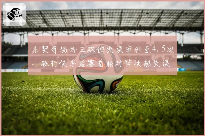 东契奇场均三双但失误率升至4.5次，独行侠季后赛首轮对阵快船失误数成关键