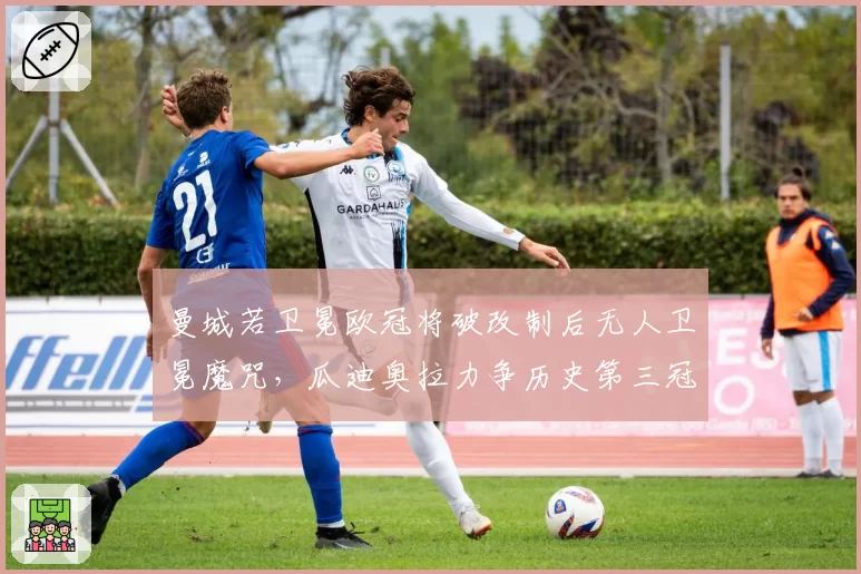 曼城若卫冕欧冠将破改制后无人卫冕魔咒,瓜迪奥拉力争历史第三冠