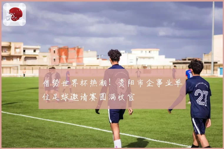 借势世界杯热潮!贵阳市企事业单位足球邀请赛圆满收官